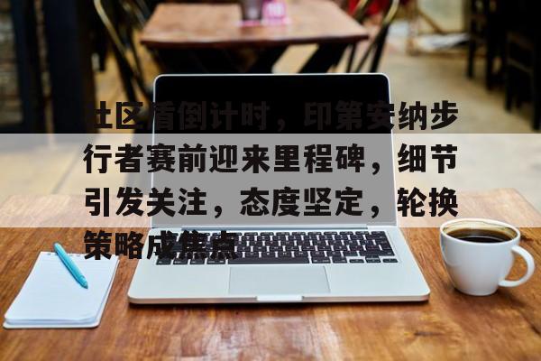 乐鱼官网-关于社区盾倒计时，印第安纳步行者赛前迎来里程碑，细节引发关注，态度坚定，轮换策略成焦点的信息