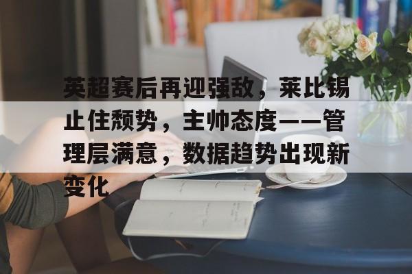 乐鱼官网-英超赛后再迎强敌，莱比锡止住颓势，主帅态度——管理层满意，数据趋势出现新变化的简单介绍