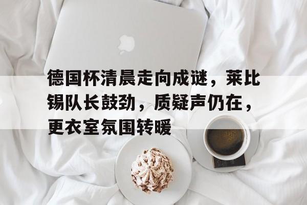 乐于体育下载-德国杯清晨走向成谜，莱比锡队长鼓劲，质疑声仍在，更衣室氛围转暖的简单介绍