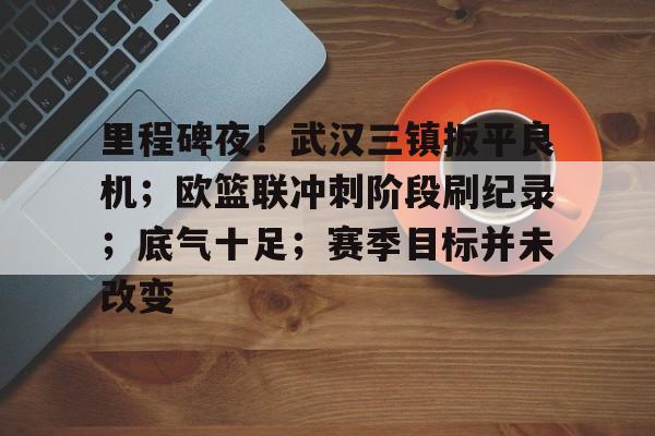 里程碑夜！武汉三镇扳平良机；欧篮联冲刺阶段刷纪录；底气十足；赛季目标并未改变的简单介绍